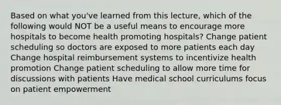 Based on what you've learned from this lecture, which of the following would NOT be a useful means to encourage more hospitals to become health promoting hospitals? Change patient scheduling so doctors are exposed to more patients each day Change hospital reimbursement systems to incentivize health promotion Change patient scheduling to allow more time for discussions with patients Have medical school curriculums focus on patient empowerment