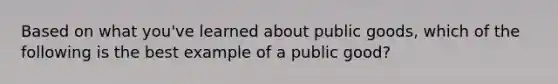 Based on what you've learned about public goods, which of the following is the best example of a public good?