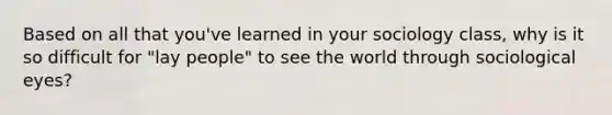 Based on all that you've learned in your sociology class, why is it so difficult for "lay people" to see the world through sociological eyes?