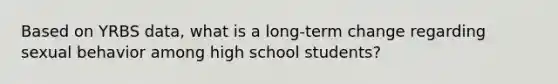 Based on YRBS data, what is a long-term change regarding sexual behavior among high school students?