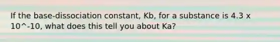 If the base-dissociation constant, Kb, for a substance is 4.3 x 10^-10, what does this tell you about Ka?