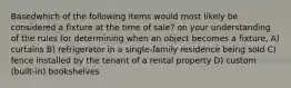 Basedwhich of the following items would most likely be considered a fixture at the time of sale? on your understanding of the rules for determining when an object becomes a fixture, A) curtains B) refrigerator in a single-family residence being sold C) fence installed by the tenant of a rental property D) custom (built-in) bookshelves