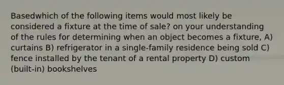 Basedwhich of the following items would most likely be considered a fixture at the time of sale? on your understanding of the rules for determining when an object becomes a fixture, A) curtains B) refrigerator in a single-family residence being sold C) fence installed by the tenant of a rental property D) custom (built-in) bookshelves