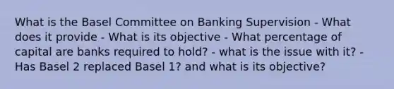 What is the Basel Committee on Banking Supervision - What does it provide - What is its objective - What percentage of capital are banks required to hold? - what is the issue with it? - Has Basel 2 replaced Basel 1? and what is its objective?