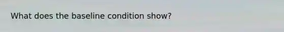 What does the baseline condition show?