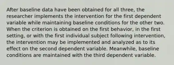 After baseline data have been obtained for all three, the researcher implements the intervention for the first dependent variable while maintaining baseline conditions for the other two. When the criterion is obtained on the first behavior, in the first setting, or with the first individual subject following intervention, the intervention may be implemented and analyzed as to its effect on the second dependent variable. Meanwhile, baseline conditions are maintained with the third dependent variable.