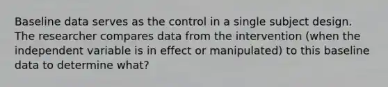 Baseline data serves as the control in a single subject design. The researcher compares data from the intervention (when the independent variable is in effect or manipulated) to this baseline data to determine what?