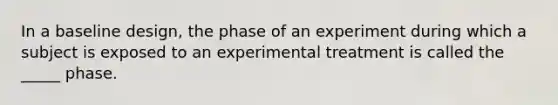 In a baseline design, the phase of an experiment during which a subject is exposed to an experimental treatment is called the _____ phase.