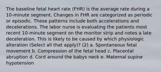 The baseline fetal heart rate (FHR) is the average rate during a 10-minute segment. Changes in FHR are categorized as periodic or episodic. These patterns include both accelerations and decelerations. The labor nurse is evaluating the patients most recent 10-minute segment on the monitor strip and notes a late deceleration. This is likely to be caused by which physiologic alteration (Select all that apply)? (2) a. Spontaneous fetal movement b. Compression of the fetal head c. Placental abruption d. Cord around the babys neck e. Maternal supine hypotension