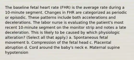 The baseline fetal heart rate (FHR) is the average rate during a 10-minute segment. Changes in FHR are categorized as periodic or episodic. These patterns include both accelerations and decelerations. The labor nurse is evaluating the patient's most recent 10-minute segment on the monitor strip and notes a late deceleration. This is likely to be caused by which physiologic alteration? (Select all that apply.) a. Spontaneous fetal movement b. Compression of the fetal head c. Placental abruption d. Cord around the baby's neck e. Maternal supine hypotension