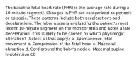 The baseline fetal heart rate (FHR) is the average rate during a 10-minute segment. Changes in FHR are categorized as periodic or episodic. These patterns include both accelerations and decelerations. The labor nurse is evaluating the patient's most recent 10-minute segment on the monitor strip and notes a late deceleration. This is likely to be caused by which physiologic alteration? (Select all that apply.) a. Spontaneous fetal movement b. Compression of the fetal head c. Placental abruption d. Cord around the baby's neck e. Maternal supine hypotension CE