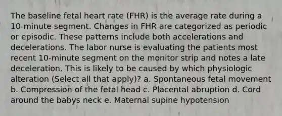 The baseline fetal heart rate (FHR) is the average rate during a 10-minute segment. Changes in FHR are categorized as periodic or episodic. These patterns include both accelerations and decelerations. The labor nurse is evaluating the patients most recent 10-minute segment on the monitor strip and notes a late deceleration. This is likely to be caused by which physiologic alteration (Select all that apply)? a. Spontaneous fetal movement b. Compression of the fetal head c. Placental abruption d. Cord around the babys neck e. Maternal supine hypotension