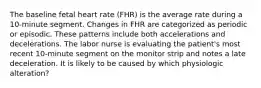 The baseline fetal heart rate (FHR) is the average rate during a 10-minute segment. Changes in FHR are categorized as periodic or episodic. These patterns include both accelerations and decelerations. The labor nurse is evaluating the patient's most recent 10-minute segment on the monitor strip and notes a late deceleration. It is likely to be caused by which physiologic alteration?