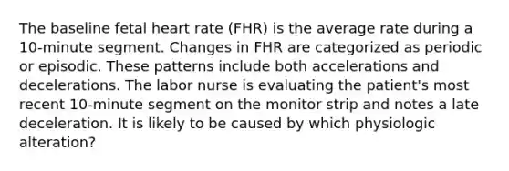 The baseline fetal heart rate (FHR) is the average rate during a 10-minute segment. Changes in FHR are categorized as periodic or episodic. These patterns include both accelerations and decelerations. The labor nurse is evaluating the patient's most recent 10-minute segment on the monitor strip and notes a late deceleration. It is likely to be caused by which physiologic alteration?