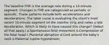 The baseline FHR is the average rate during a 10-minute segment. Changes in FHR are categorized as periodic or episodic. These patterns include both accelerations and decelerations. The labor nurse is evaluating the client's most recent 10-minute segment on the monitor strip and notes a late deceleration. Which is likely to have caused this change? (Select all that apply.) a.Spontaneous fetal movement b.Compression of the fetal head c.Placental abruption d.Cord around the baby's neck e.Maternal supine hypotension