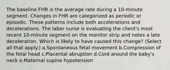 The baseline FHR is the average rate during a 10-minute segment. Changes in FHR are categorized as periodic or episodic. These patterns include both accelerations and decelerations. The labor nurse is evaluating the client's most recent 10-minute segment on the monitor strip and notes a late deceleration. Which is likely to have caused this change? (Select all that apply.) a.Spontaneous fetal movement b.Compression of the fetal head c.Placental abruption d.Cord around the baby's neck e.Maternal supine hypotension