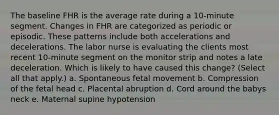 The baseline FHR is the average rate during a 10-minute segment. Changes in FHR are categorized as periodic or episodic. These patterns include both accelerations and decelerations. The labor nurse is evaluating the clients most recent 10-minute segment on the monitor strip and notes a late deceleration. Which is likely to have caused this change? (Select all that apply.) a. Spontaneous fetal movement b. Compression of the fetal head c. Placental abruption d. Cord around the babys neck e. Maternal supine hypotension