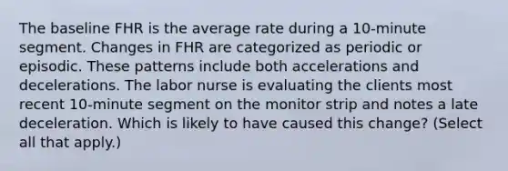 The baseline FHR is the average rate during a 10-minute segment. Changes in FHR are categorized as periodic or episodic. These patterns include both accelerations and decelerations. The labor nurse is evaluating the clients most recent 10-minute segment on the monitor strip and notes a late deceleration. Which is likely to have caused this change? (Select all that apply.)