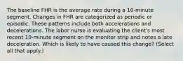 The baseline FHR is the average rate during a 10-minute segment. Changes in FHR are categorized as periodic or episodic. These patterns include both accelerations and decelerations. The labor nurse is evaluating the client's most recent 10-minute segment on the monitor strip and notes a late deceleration. Which is likely to have caused this change? (Select all that apply.)