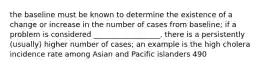 the baseline must be known to determine the existence of a change or increase in the number of cases from baseline; if a problem is considered __________________, there is a persistently (usually) higher number of cases; an example is the high cholera incidence rate among Asian and Pacific islanders 490