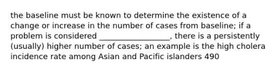 the baseline must be known to determine the existence of a change or increase in the number of cases from baseline; if a problem is considered __________________, there is a persistently (usually) higher number of cases; an example is the high cholera incidence rate among Asian and Pacific islanders 490