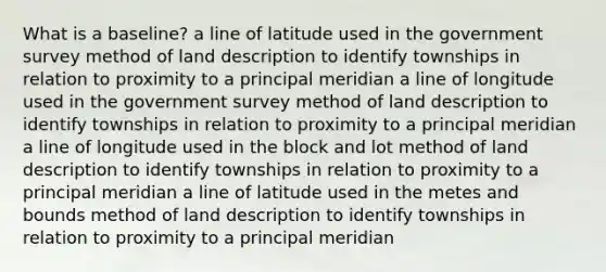 What is a baseline? a line of latitude used in the government survey method of land description to identify townships in relation to proximity to a principal meridian a line of longitude used in the government survey method of land description to identify townships in relation to proximity to a principal meridian a line of longitude used in the block and lot method of land description to identify townships in relation to proximity to a principal meridian a line of latitude used in the metes and bounds method of land description to identify townships in relation to proximity to a principal meridian