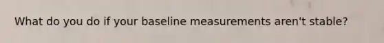 What do you do if your baseline measurements aren't stable?