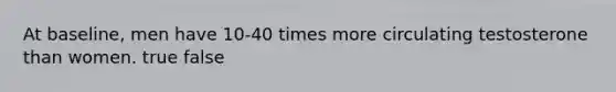 At baseline, men have 10-40 times more circulating testosterone than women. true false