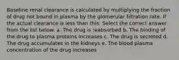 Baseline renal clearance is calculated by multiplying the fraction of drug not bound in plasma by the glomerular filtration rate. If the actual clearance is less than this: Select the correct answer from the list below. a. The drug is reabsorbed b. The binding of the drug to plasma proteins increases c. The drug is secreted d. The drug accumulates in the kidneys e. The blood plasma concentration of the drug increases