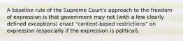 A baseline rule of the Supreme Court's approach to the freedom of expression is that government may not (with a few clearly defined exceptions) enact "content-based restrictions" on expression (especially if the expression is political).