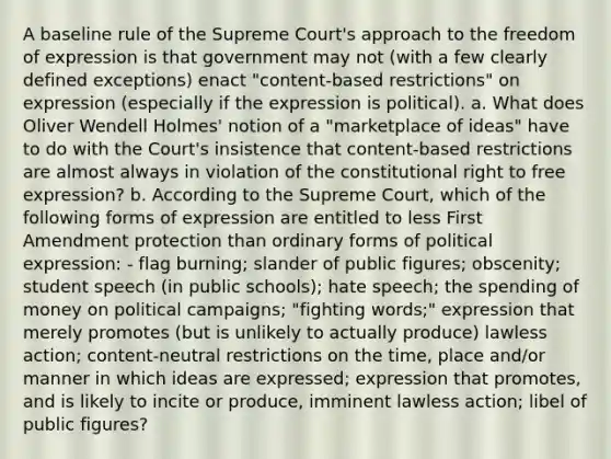 A baseline rule of the Supreme Court's approach to the freedom of expression is that government may not (with a few clearly defined exceptions) enact "content-based restrictions" on expression (especially if the expression is political). a. What does Oliver Wendell Holmes' notion of a "marketplace of ideas" have to do with the Court's insistence that content-based restrictions are almost always in violation of the constitutional right to free expression? b. According to the Supreme Court, which of the following forms of expression are entitled to less First Amendment protection than ordinary forms of political expression: - flag burning; slander of public figures; obscenity; student speech (in public schools); hate speech; the spending of money on political campaigns; "fighting words;" expression that merely promotes (but is unlikely to actually produce) lawless action; content-neutral restrictions on the time, place and/or manner in which ideas are expressed; expression that promotes, and is likely to incite or produce, imminent lawless action; libel of public figures?