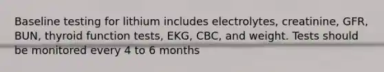 Baseline testing for lithium includes electrolytes, creatinine, GFR, BUN, thyroid function tests, EKG, CBC, and weight. Tests should be monitored every 4 to 6 months