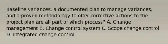 Baseline variances, a documented plan to manage variances, and a proven methodology to offer corrective actions to the project plan are all part of which process? A. Change management B. Change control system C. Scope change control D. Integrated change control