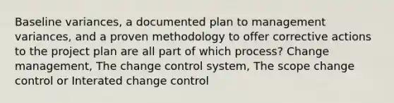 Baseline variances, a documented plan to management variances, and a proven methodology to offer corrective actions to the project plan are all part of which process? Change management, The change control system, The scope change control or Interated change control