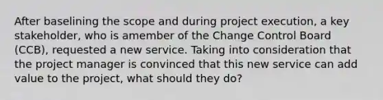 After baselining the scope and during project execution, a key stakeholder, who is amember of the Change Control Board (CCB), requested a new service. Taking into consideration that the project manager is convinced that this new service can add value to the project, what should they do?