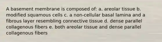 A basement membrane is composed of: a. areolar tissue b. modified squamous cells c. a non-cellular basal lamina and a fibrous layer resembling connective tissue d. dense parallel collagenous fibers e. both areolar tissue and dense parallel collagenous fibers