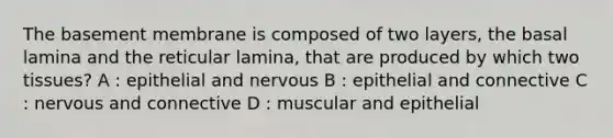 The basement membrane is composed of two layers, the basal lamina and the reticular lamina, that are produced by which two tissues? A : epithelial and nervous B : epithelial and connective C : nervous and connective D : muscular and epithelial