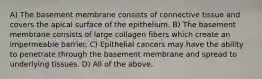 A) The basement membrane consists of connective tissue and covers the apical surface of the epithelium. B) The basement membrane consists of large collagen fibers which create an impermeable barrier. C) Epithelial cancers may have the ability to penetrate through the basement membrane and spread to underlying tissues. D) All of the above.