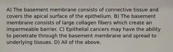 A) The basement membrane consists of connective tissue and covers the apical surface of the epithelium. B) The basement membrane consists of large collagen fibers which create an impermeable barrier. C) Epithelial cancers may have the ability to penetrate through the basement membrane and spread to underlying tissues. D) All of the above.