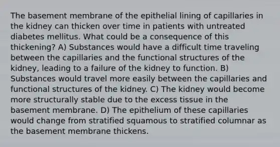 The basement membrane of the epithelial lining of capillaries in the kidney can thicken over time in patients with untreated diabetes mellitus. What could be a consequence of this thickening? A) Substances would have a difficult time traveling between the capillaries and the functional structures of the kidney, leading to a failure of the kidney to function. B) Substances would travel more easily between the capillaries and functional structures of the kidney. C) The kidney would become more structurally stable due to the excess tissue in the basement membrane. D) The epithelium of these capillaries would change from stratified squamous to stratified columnar as the basement membrane thickens.