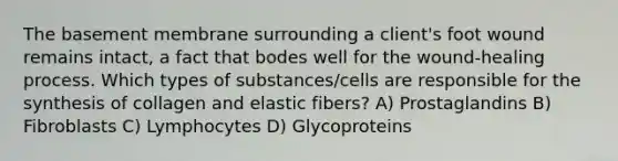 The basement membrane surrounding a client's foot wound remains intact, a fact that bodes well for the wound-healing process. Which types of substances/cells are responsible for the synthesis of collagen and elastic fibers? A) Prostaglandins B) Fibroblasts C) Lymphocytes D) Glycoproteins