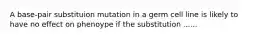 A base-pair substituion mutation in a germ cell line is likely to have no effect on phenoype if the substitution ......