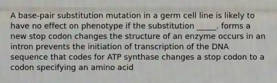 A base-pair substitution mutation in a germ cell line is likely to have no effect on phenotype if the substitution _____. forms a new stop codon changes the structure of an enzyme occurs in an intron prevents the initiation of transcription of the DNA sequence that codes for ATP synthase changes a stop codon to a codon specifying an amino acid