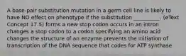 A base-pair substitution mutation in a germ cell line is likely to have NO effect on phenotype if the substitution __________. (eText Concept 17.5) forms a new stop codon occurs in an intron changes a stop codon to a codon specifying an amino acid changes the structure of an enzyme prevents the initiation of transcription of the DNA sequence that codes for ATP synthase