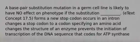 A base-pair substitution mutation in a germ cell line is likely to have NO effect on phenotype if the substitution __________. (eText Concept 17.5) forms a new stop codon occurs in an intron changes a stop codon to a codon specifying an amino acid changes the structure of an enzyme prevents the initiation of transcription of the DNA sequence that codes for ATP synthase