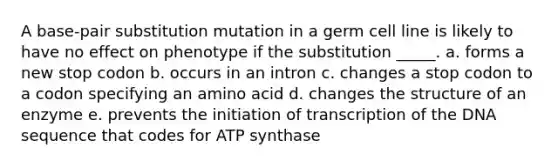 A base-pair substitution mutation in a germ cell line is likely to have no effect on phenotype if the substitution _____. a. forms a new stop codon b. occurs in an intron c. changes a stop codon to a codon specifying an amino acid d. changes the structure of an enzyme e. prevents the initiation of transcription of the DNA sequence that codes for ATP synthase