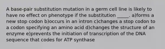 A base-pair substitution mutation in a germ cell line is likely to have no effect on phenotype if the substitution _____. a)forms a new stop codon b)occurs in an intron c)changes a stop codon to a codon specifying an amino acid d)changes the structure of an enzyme e)prevents the initiation of transcription of the DNA sequence that codes for ATP synthase