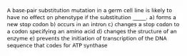 A base-pair substitution mutation in a germ cell line is likely to have no effect on phenotype if the substitution _____. a) forms a new stop codon b) occurs in an intron c) changes a stop codon to a codon specifying an amino acid d) changes the structure of an enzyme e) prevents the initiation of transcription of the DNA sequence that codes for ATP synthase