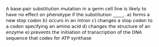 A base-pair substitution mutation in a germ cell line is likely to have no effect on phenotype if the substitution _____. a) forms a new stop codon b) occurs in an intron c) changes a stop codon to a codon specifying an amino acid d) changes the structure of an enzyme e) prevents the initiation of transcription of the DNA sequence that codes for ATP synthase