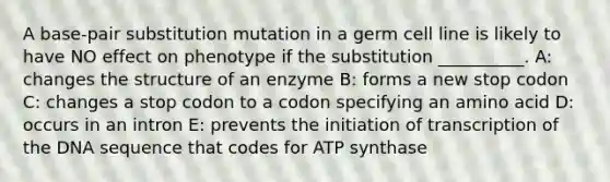 A base-pair substitution mutation in a germ cell line is likely to have NO effect on phenotype if the substitution __________. A: changes the structure of an enzyme B: forms a new stop codon C: changes a stop codon to a codon specifying an amino acid D: occurs in an intron E: prevents the initiation of transcription of the DNA sequence that codes for ATP synthase